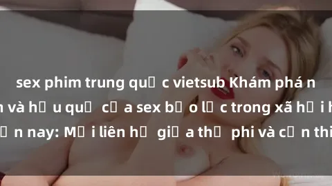 sex phim trung quốc vietsub Khám phá những nguyên nhân và hậu quả của sex bạo lực trong xã hội hiện nay: Mối liên hệ giữa thị phi và cần thiết phải ngăn chặn.