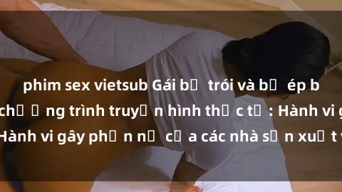 phim sex vietsub Gái bị trói và bị ép buộc làm tình trong chương trình truyền hình thực tế: Hành vi gây phẫn nộ của các nhà sản xuất và người xem.