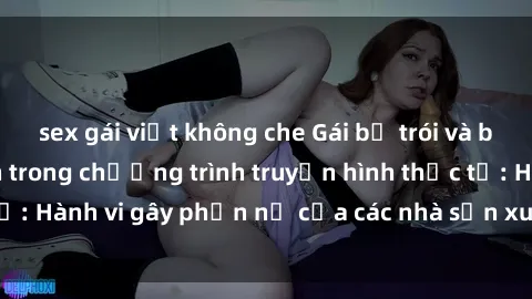 sex gái việt không che Gái bị trói và bị ép buộc làm tình trong chương trình truyền hình thực tế: Hành vi gây phẫn nộ của các nhà sản xuất và người xem.
