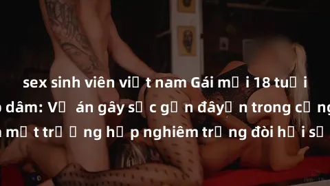 sex sinh viên việt nam Gái mới 18 tuổi bị trói và bị hiếp dâm: Vụ án gây sốc gần đâyến trong cộng đồng. Đây là một trường hợp nghiêm trọng đòi hỏi sự can thiệp mạnh mẽ từ phía công lý.