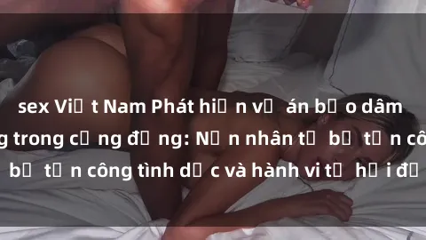 sex Việt Nam Phát hiện vụ án bạo dâm sex gây chấn động trong cộng đồng: Nạn nhân tố bị tấn công tình dục và hành vi tệ hại được tiết lộ