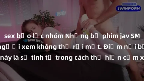 sex bạo lực nhóm Những bộ phim jav SM không che khiến người xem không thể rời mắt. Điểm nổi bật của thể loại này là sự tinh tế trong cách thể hiện cảm xúc và sự hấp dẫn của những cảnh quay.