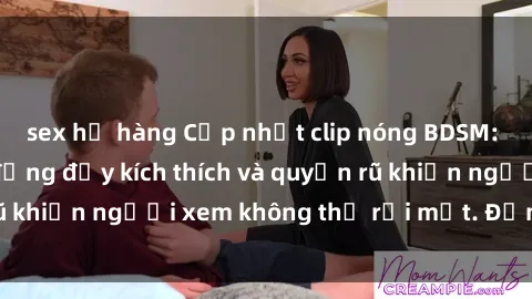 sex họ hàng Cập nhật clip nóng BDSM: Những pha hành động đầy kích thích và quyến rũ khiến người xem không thể rời mắt. Đừng bỏ lỡ!