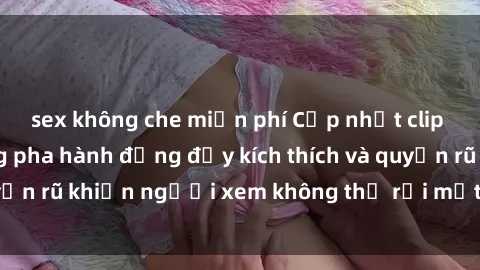 sex không che miễn phí Cập nhật clip nóng BDSM: Những pha hành động đầy kích thích và quyến rũ khiến người xem không thể rời mắt. Đừng bỏ lỡ!