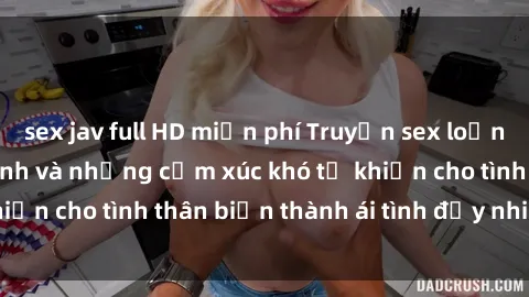 sex jav full HD miễn phí Truyện sex loạn luân: Bí mật gia đình và những cảm xúc khó tả khiến cho tình thân biến thành ái tình đầy nhiệt huyết