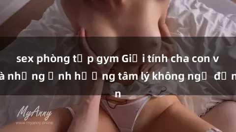 sex phòng tập gym Giới tính cha con và những ảnh hưởng tâm lý không ngờ đến