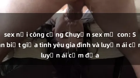 sex nơi công cộng Chuyện sex mẹ con: Sự phân biệt giữa tình yêu gia đình và luyến ái cấm địa