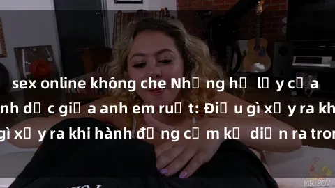 sex online không che Những hệ lụy của việc có quan hệ tình dục giữa anh em ruột: Điều gì xảy ra khi hành động cấm kỵ diễn ra trong gia đình?