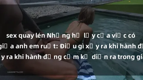 sex quay lén Những hệ lụy của việc có quan hệ tình dục giữa anh em ruột: Điều gì xảy ra khi hành động cấm kỵ diễn ra trong gia đình?