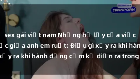 sex gái việt nam Những hệ lụy của việc có quan hệ tình dục giữa anh em ruột: Điều gì xảy ra khi hành động cấm kỵ diễn ra trong gia đình?