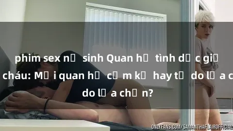 phim sex nữ sinh Quan hệ tình dục giữa ông cháu: Mối quan hệ cấm kỵ hay tự do lựa chọn?