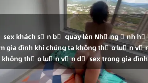 sex khách sạn bị quay lén Những ảnh hưởng đến tình cảm gia đình khi chúng ta không thảo luận vấn đề sex trong gia đình