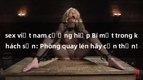 sex việt nam cưỡng hiếp Bí mật trong khách sạn: Phòng quay lén hãy cẩn thận!