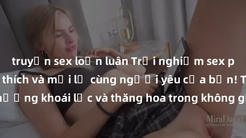 truyện sex loạn luân Trải nghiệm sex phòng tắm đầy kích thích và mới lạ cùng người yêu của bạn! Tận hưởng khoái lạc và thăng hoa trong không gian tắm ấm áp và gợi cảm.