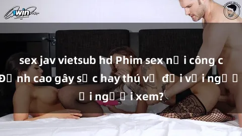 sex jav vietsub hd Phim sex nơi công cộng: Đỉnh cao gây sốc hay thú vị đối với người xem?