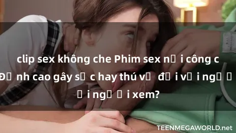 clip sex không che Phim sex nơi công cộng: Đỉnh cao gây sốc hay thú vị đối với người xem?