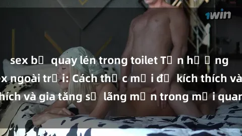 sex bị quay lén trong toilet Tận hưởng khoái cảm với sex ngoài trời: Cách thức mới để kích thích và gia tăng sự lãng mạn trong mối quan hệ của bạn!