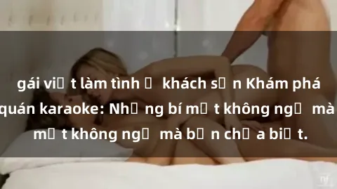 gái việt làm tình ở khách sạn Khám phá thế giới sex ở quán karaoke: Những bí mật không ngờ mà bạn chưa biết.