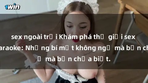 sex ngoài trời Khám phá thế giới sex ở quán karaoke: Những bí mật không ngờ mà bạn chưa biết.