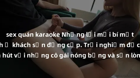 sex quán karaoke Những lời mời bí mật: Gái Việt làm tình ở khách sạn đẳng cấp. Trải nghiệm độc đáo và cuốn hút với những cô gái nóng bỏng và sẵn lòng thỏa mãn mọi nhu cầu của bạn.