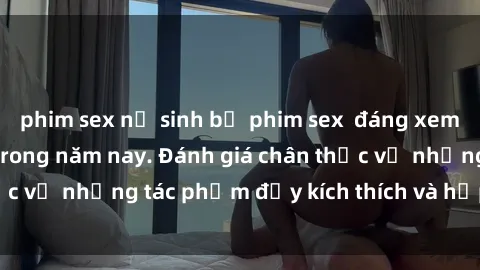 phim sex nữ sinh bộ phim sex  đáng xem không thể bỏ lỡ trong năm nay. Đánh giá chân thực về những tác phẩm đầy kích thích và hấp dẫn này.