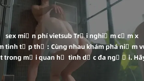 sex miễn phí vietsub Trải nghiệm cảm xúc mới mẻ với làm tình tập thể: Cùng nhau khám phá niềm vui và sự mãnh liệt trong mối quan hệ tình dục đa người. Hãy thử ngay để biết cảm giác thú vị này!