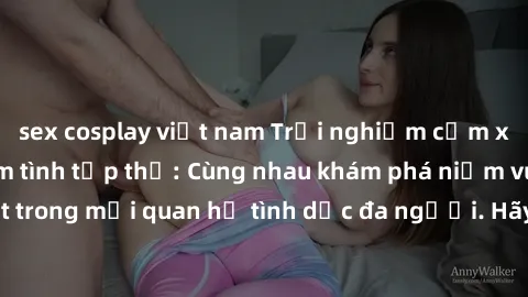 sex cosplay việt nam Trải nghiệm cảm xúc mới mẻ với làm tình tập thể: Cùng nhau khám phá niềm vui và sự mãnh liệt trong mối quan hệ tình dục đa người. Hãy thử ngay để biết cảm giác thú vị này!