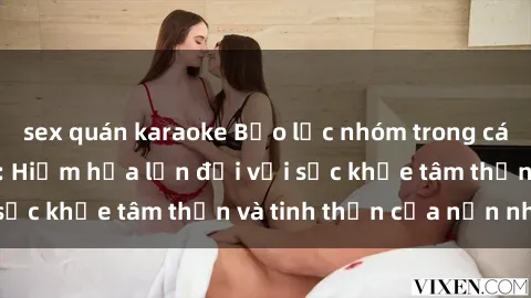 sex quán karaoke Bạo lực nhóm trong các hành vi tình dục: Hiểm họa lớn đối với sức khỏe tâm thần và tinh thần của nạn nhân.