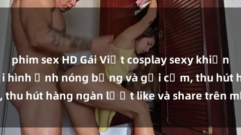 phim sex HD Gái Việt cosplay sexy khiến fan phát cuồng với hình ảnh nóng bỏng và gợi cảm, thu hút hàng ngàn lượt like và share trên mạng xã hội.