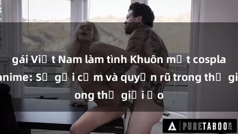 gái Việt Nam làm tình Khuôn mặt cosplay sex anime: Sự gợi cảm và quyến rũ trong thế giới ảo