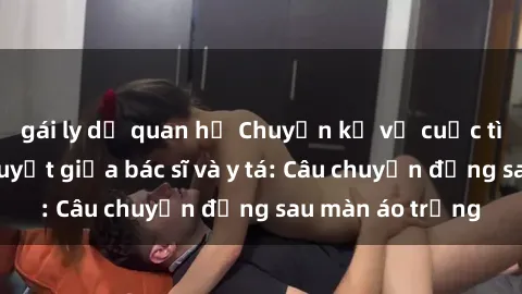 gái ly dị quan hệ Chuyện kể về cuộc tình đầy nhiệt huyết giữa bác sĩ và y tá: Câu chuyện đằng sau màn áo trắng