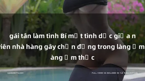 gái tân làm tình Bí mật tình dục giữa nhân viên nhà hàng gây chấn động trong làng ẩm thực