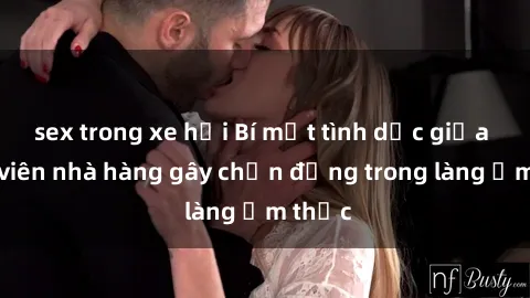 sex trong xe hơi Bí mật tình dục giữa nhân viên nhà hàng gây chấn động trong làng ẩm thực