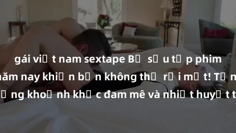 gái việt nam sextape Bộ sưu tập phim sex Mỹ hot nhất năm nay khiến bạn không thể rời mắt! Tận hưởng những khoảnh khắc đam mê và nhiệt huyết trong các tác phẩm nóng bỏng này!