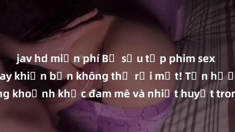 jav hd miễn phí Bộ sưu tập phim sex Mỹ hot nhất năm nay khiến bạn không thể rời mắt! Tận hưởng những khoảnh khắc đam mê và nhiệt huyết trong các tác phẩm nóng bỏng này!