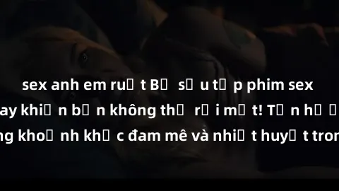 sex anh em ruột Bộ sưu tập phim sex Mỹ hot nhất năm nay khiến bạn không thể rời mắt! Tận hưởng những khoảnh khắc đam mê và nhiệt huyết trong các tác phẩm nóng bỏng này!