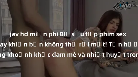 jav hd miễn phí Bộ sưu tập phim sex Mỹ hot nhất năm nay khiến bạn không thể rời mắt! Tận hưởng những khoảnh khắc đam mê và nhiệt huyết trong các tác phẩm nóng bỏng này!