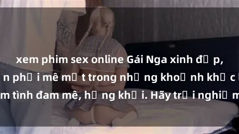 xem phim sex online Gái Nga xinh đẹp, tài năng khiến bạn phải mê mệt trong những khoảnh khắc làm tình đam mê, hứng khởi. Hãy trải nghiệm cùng họ ngay hôm nay!
