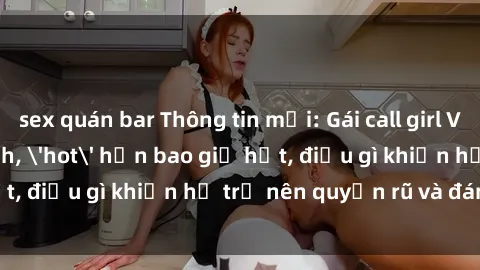 sex quán bar Thông tin mới: Gái call girl Việt Nam đắt khách, 'hot' hơn bao giờ hết, điều gì khiến họ trở nên quyến rũ và đáng chú ý?