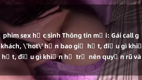 phim sex học sinh Thông tin mới: Gái call girl Việt Nam đắt khách, 'hot' hơn bao giờ hết, điều gì khiến họ trở nên quyến rũ và đáng chú ý?