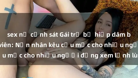 sex nữ cảnh sát Gái trẻ bị hiếp dâm bạo lực trong công viên: Nạn nhân kêu cứu mặc cho nhiều người đứng xem lạnh lùng