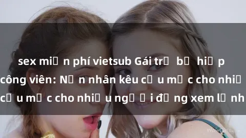 sex miễn phí vietsub Gái trẻ bị hiếp dâm bạo lực trong công viên: Nạn nhân kêu cứu mặc cho nhiều người đứng xem lạnh lùng