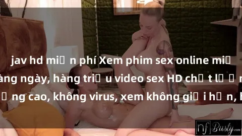 jav hd miễn phí Xem phim sex online miễn phí, cập nhật hàng ngày, hàng triệu video sex HD chất lượng cao, không virus, xem không giới hạn, hoàn toàn miễn phí.
