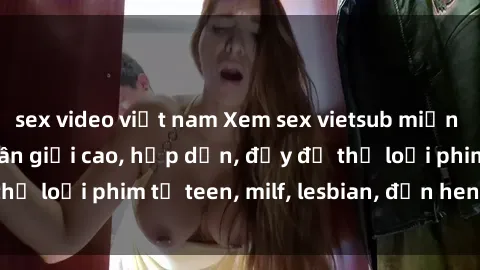 sex video việt nam Xem sex vietsub miễn phí tại nhà, độ phân giải cao, hấp dẫn, đầy đủ thể loại phim từ teen, milf, lesbian, đến hentai và jav.
