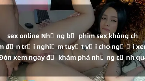 sex online Những bộ phim sex không che HD đỉnh cao, đem đến trải nghiệm tuyệt vời cho người xem.Đón xem ngay để khám phá những cảnh quay đẹp mắt và kích thích.