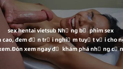 sex hentai vietsub Những bộ phim sex không che HD đỉnh cao, đem đến trải nghiệm tuyệt vời cho người xem.Đón xem ngay để khám phá những cảnh quay đẹp mắt và kích thích.