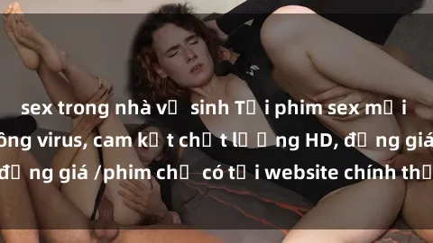 sex trong nhà vệ sinh Tải phim sex mới nhất cực nhanh không virus, cam kết chất lượng HD, đồng giá /phim chỉ có tại website chính thức. Đặt ngay!