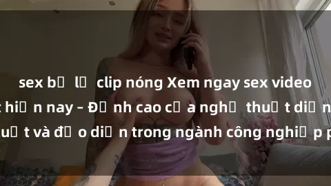sex bị lộ clip nóng Xem ngay sex video Việt Nam hot nhất hiện nay – Đỉnh cao của nghệ thuật diễn xuất và đạo diễn trong ngành công nghiệp phim người lớn tại đây!