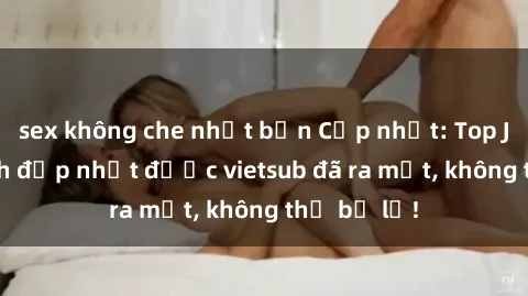 sex không che nhật bản Cập nhật: Top JAV idol xinh đẹp nhất được vietsub đã ra mắt, không thể bỏ lỡ!