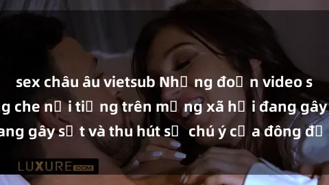sex châu âu vietsub Những đoạn video sex Việt Nam không che nổi tiếng trên mạng xã hội đang gây sốt và thu hút sự chú ý của đông đảo người xem.